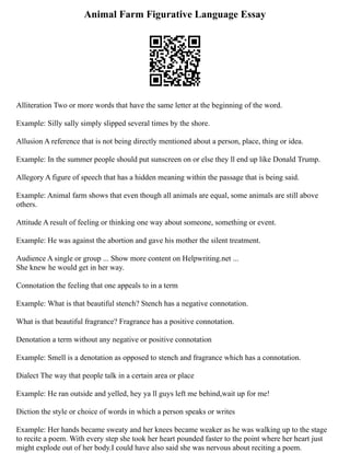 Animal Farm Figurative Language Essay
Alliteration Two or more words that have the same letter at the beginning of the word.
Example: Silly sally simply slipped several times by the shore.
Allusion A reference that is not being directly mentioned about a person, place, thing or idea.
Example: In the summer people should put sunscreen on or else they ll end up like Donald Trump.
Allegory A figure of speech that has a hidden meaning within the passage that is being said.
Example: Animal farm shows that even though all animals are equal, some animals are still above
others.
Attitude A result of feeling or thinking one way about someone, something or event.
Example: He was against the abortion and gave his mother the silent treatment.
Audience A single or group ... Show more content on Helpwriting.net ...
She knew he would get in her way.
Connotation the feeling that one appeals to in a term
Example: What is that beautiful stench? Stench has a negative connotation.
What is that beautiful fragrance? Fragrance has a positive connotation.
Denotation a term without any negative or positive connotation
Example: Smell is a denotation as opposed to stench and fragrance which has a connotation.
Dialect The way that people talk in a certain area or place
Example: He ran outside and yelled, hey ya ll guys left me behind,wait up for me!
Diction the style or choice of words in which a person speaks or writes
Example: Her hands became sweaty and her knees became weaker as he was walking up to the stage
to recite a poem. With every step she took her heart pounded faster to the point where her heart just
might explode out of her body.I could have also said she was nervous about reciting a poem.
 