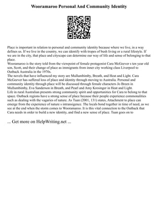 Wooramaroo Personal And Community Identity
Place is important in relation to personal and community identity because where we live, in a way
defines us. If we live in the country, we can identify with tropes of bush living or a rural lifestyle. If
we are in the city, that place and cityscape can determine our way of life and sense of belonging to that
place.
Wooramaroo is the story told from the viewpoint of female protagonist Cara McGeever s ten year old
son, Scott, and their change of place as immigrants from inner city working class Liverpool to
Outback Australia in the 1970s.
The novels that have influenced my story are Mullumbimby, Breath, and Heat and Light. Cara
McGeever has suffered loss of place and identity through moving to Australia. Personal and
community identity through place will be discussed through female characters Jo Breen in
Mullumbimby, Eva Sanderson in Breath, and Pearl and Amy Kresinger in Heat and Light.
Life in rural Australian presents strong community spirit and opportunities for Cara to belong to that
space. Outback regions have a strong sense of place because their people experience commonalities
such as dealing with the vagaries of nature. As Tuan (2001, 131) states, Attachment to place can
emerge from the experience of nature s intransigence. The locals bond together in time of need, as we
see at the end when the storm comes to Wooramaroo. It is this vital connection to the Outback that
Cara needs in order to build a new identity, and find a new sense of place. Tuan goes on to
... Get more on HelpWriting.net ...
 