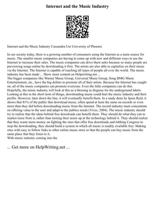 Internet and the Music Industry
Internet and the Music Industry Cassandra Utz University of Phoenix
In our society today, there is a growing number of consumers using the Internet as a main source for
music. The smaller music companies are having to come up with new and different ways to use the
Internet to increase their sales. The music companies can drive there sales because so many people are
previewing songs online by downloading it first. The artists are also able to capitalize on their music
via the Internet. The Internet is capable of reaching all types of people all over the world. The music
industry has been made ... Show more content on Helpwriting.net ...
The bigger companies like Warner Music Group, Universal Music Group, Song BMG Music
Entertainment, etc., have the big dollars to promote all of their artists. Because the Internet has caught
on, all of the music companies can promote everyone. Even the little companies can do this.
Hopefully, the music industry will look at this as a blessing in disguise for the underground labels.
Looking at this in the short term of things, downloading music could hurt the music industry and their
profits. However, later down the line, it will eventually benefit them. In a study done by Ipsos Reid, it
shows that 81% of the public that download music, often spend at least the same on records or even
more than they did before downloading music from the Internet. The record industry must concentrate
on offering value to the user and adapt to the publics needs (Vives, 2004). The music industry should
try to realize that the ideas behind free downloads can benefit them. They should do what they can to
market more from it, rather than turning their noses up at the technology behind it. They should realize
that they waste more money on fighting the sites that offer free downloads and lobbing Congress to
stop the downloading, they should build a system in which all music is readily available free. Making
sites with easy to follow links to other online music store so that the people can buy music from the
same place that they listen to it.
With music industry coming into the
... Get more on HelpWriting.net ...
 