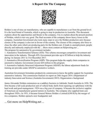 A Report On The Company
Holden is one of nine car manufactures, who are capable to manufacture a car from the ground level.
It is the local brand of Australia, which is going to stop its production in Australia. This document
explains about the opportunities and threats to the company, I try to explain about the present position
of Holden, which is not very good. The final accounts of the company shows heavy losses to the
company. Australian Government also took many steps to save the Holden production unit, because
closure of the company is also not in favour of the country. The closure of the company also force to
close the other units which are producing parts for the Holden cars. It leads to unemployment, people
directly and indirectly employed with the ... Show more content on Helpwriting.net ...
The program for automotive by government includes:
1. Automotive Transformation Scheme (ATS): This scheme encourages competitive investment and
innovation in the industry. Through ATS, Government provides up to $2 billion to help the industry
during 1st January 2011 to 31st December 2017.
2. Automotive Diversification Program (ADP): This program helps the supply chain companies to
automotive industry. Government invests $20 million in this program.
3. Automotive Industry Structural Adjustment Program (AISAP): the labour adjustment funds for
training are provides under AISAP to automotive workers.
Australian Government formulates productivity commission to know the public support for Australian
automotive industry. This commission finalizes its report on 26th August 2014. (Department of
industry Innovation and Science (Australia Government) 2015). Organization s background
James Alexander Holden commences as a saddlery business in Adelaide, South Australia in 1856. The
firm became a full scale production unit of vehicle body shells from repairing car upholstery with the
hard work and good management. 1924 was a big year of company. It became the exclusive supplier
of American car manufacturer general motors in Australia. The company also supplied tram cars
throughout 1920 s. In 1931, it became General Motors Holden s Limited (GM H) by the merger of
two companies. Holden opened a new headquarter and
... Get more on HelpWriting.net ...
 