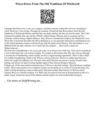 Wicca Draws From The Old Traditions Of Witchcraft
I thought that Wicca was a cult, not a religion, and that everyone within this cult was considered a
witch. However, I was wrong. Through my research, I found out that Wicca draws from the Old
Traditions of Witchcraft (Herne) and that they are pretty similar, but they are not the same. The Celtic
Connection explains that, one can be a Witch, without being a Wiccan, just as a person can be a
Christian, without being a Baptist (Herne). Also, Wicca is considered a religion, but Witchcraft is not.
The Celtic Connection describes the Wicca Religion as a very peaceful, harmonious and balanced way
of life which promotes oneness with the divine and all which exists (Herne). This description is very
different from the dark, trickster view I had from this religion. ... Show more content on
Helpwriting.net ...
The first rite of handfasting is for a year and a day, or as long as love shall stay. This can be considered
a sort of trial union for very serious couples. If a couple is still serious after this, they may go through
a second rite of handfasting, which usually involves a legal marriage agreement. There is also a third
rite, called a handparting, which is the Wiccan version of divorce. However, unlike most divorces
where the couple are fighting over who gets what stuff, Wiccans are meant to remain friends when
parting, and always be open to being together again if they choose (Gregory Meyers).
Perhaps one of the most controversial practices of Wicca is skyclad worship...Skyclad means complete
nudity. Those who practice it in a religious manner are not doing so as a form of sexual deviancy, but
rather to bring themselves closer to their gods. Skyclad worship often features in Wiccan rituals
because Wicca is a fertility religion. It is fairly rare for actual sexual acts to be performed as part of a
public ritual; instead the union of the athame and the chalice are used symbolically (Gregory
... Get more on HelpWriting.net ...
 