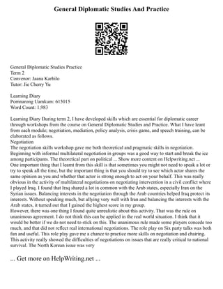 General Diplomatic Studies And Practice
General Diplomatic Studies Practice
Term 2
Convenor: Jaana Karhilo
Tutor: Jie Cherry Yu
Learning Diary
Pornnarong Uamkum: 615015
Word Count: 1,983
Learning Diary During term 2, I have developed skills which are essential for diplomatic career
through workshops from the course on General Diplomatic Studies and Practice. What I have leant
from each module; negotiation, mediation, policy analysis, crisis game, and speech training, can be
elaborated as follows.
Negotiation
The negotiation skills workshop gave me both theoretical and pragmatic skills in negotiation.
Beginning with informal multilateral negotiation in groups was a good way to start and break the ice
among participants. The theoretical part on political ... Show more content on Helpwriting.net ...
One important thing that I learnt from this skill is that sometimes you might not need to speak a lot or
try to speak all the time, but the important thing is that you should try to see which actor shares the
same opinion as you and whether that actor is strong enough to act on your behalf. This was really
obvious in the activity of multilateral negotiations on negotiating intervention in a civil conflict where
I played Iraq. I found that Iraq shared a lot in common with the Arab states, especially Iran on the
Syrian issues. Balancing interests in the negotiation through the Arab countries helped Iraq protect its
interests. Without speaking much, but allying very well with Iran and balancing the interests with the
Arab states, it turned out that I gained the highest score in my group.
However, there was one thing I found quite unrealistic about this activity. That was the rule on
unanimous agreement. I do not think this can be applied in the real world situation. I think that it
would be better if we do not need to stick on this. The unanimous rule made some players concede too
much, and that did not reflect real international negotiations. The role play on Six party talks was both
fun and useful. This role play gave me a chance to practice more skills on negotiation and chairing.
This activity really showed the difficulties of negotiations on issues that are really critical to national
survival. The North Korean issue was very
... Get more on HelpWriting.net ...
 