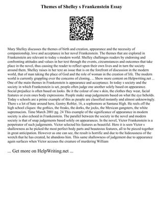 Themes of Shelley s Frankenstein Essay
Mary Shelley discusses the themes of birth and creation, appearance and the necessity of
companionship, love and acceptance in her novel Frankenstein. The themes that are explored in
Frankenstein are relevant to today s modern world. Shelley challenges readers by endorsing and
confronting attitudes and values in her text through the events, circumstances and outcomes that take
place in the novel, thus causing the reader to reflect upon their own lives and in turn the society
around them. Shelley raises in her text an issue that is on the forefront of discussion in the modern
world, that of man taking the place of God and the role of woman in the creation of life. The modern
world is currently grappling over the concerns of cloning, ... Show more content on Helpwriting.net ...
One of the main themes in Frankenstein is appearance and acceptance. In today s society and the
society in which Frankenstein is set, people often judge one another solely based on appearance.
Social prejudice is often based on looks. Be it the colour of one s skin, the clothes they wear, facial
features or even ones body expressions. People make snap judgements based on what the eye beholds.
Today s schools are a prime example of this as people are classified instantly and almost unknowingly.
There s a lot of hate around here, Gentry Robler, 16, a sophomore at Santana High. He reels off the
high school cliques: the gothics, the freaks, the dorks, the jocks, the Mexican gangsters, the white
supremacists. Time March 2001 pg. 24 This example of the significance of appearance in modern
society is also echoed in Frankenstein. The parallel between the society in the novel and modern
society is that of snap judgements based solely on appearances. In the novel, Victor Frankenstein is a
perpetrator of such judgements. Victor selected his features as beautiful. Here it is seen Victor s
shallowness as he picked the most perfect body parts and beauteous features, all to be pieced together
in great anticipation. However as one can see, the result is horrific and due to the hideousness of the
wretch that he has created, he abandons him. This same shallowness of judgement due to appearance
again surfaces when Victor accuses the creature of murdering William
... Get more on HelpWriting.net ...
 