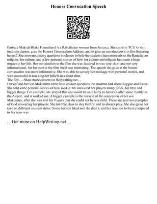 Honors Convocation Speech
Barbara Makeda Blake Hannahand is a Rastafarian woman from Jamaica. She came to TCU to visit
multiple classes, give the Honors Convocation Address, and to give an introduction to a film featuring
herself. She answered many questions in classes to help the students learn more about the Rastafarian
religion, her culture, and a few personal stories of how her culture and religion has made a huge
impact to her life. Her introduction to the film she was featured in was very short and not very
informational, but her part in the film itself was interesting. The speech she gave at the honors
convocation was more informative. She was able to convey her message with personal stories, and
was successful in teaching her beliefs in a short time.
The film ... Show more content on Helpwriting.net ...
Herself and her son Makonnen came in to answer questions the students had about Reggae and Rasta.
She told some personal stories of how God or Jah answered her prayers many times, for little and
bigger things. For example, she prayed that she would be able to fly to America after some trouble in
the Airport, and it worked out. A bigger example is the miracle of the conception of her son
Makonnen, after she was told for 9 years that she could not have a child. These are just two examples
of God answering her prayers. She told the class to stay faithful and to always pray. She also gave her
take on different musical styles. Some her son liked and she didn t, and her reaction to them compared
to her sons was
... Get more on HelpWriting.net ...
 