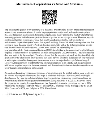 Multinational Corporations Vs. Small And Medium...
The fundamental goal of every company is to maximise profit to make money. That is the main reason
people create businesses whether it be the large corporations or the small and medium enterprises
(SMEs). Because of gloablisation, firms are competing in a highly competitive market where there is
increasing pressure to find ways to perform better to get that above average returns. However, there is
one thing other than economies of scale that greatly disadvantage the SMEs from the large
multinational corporations (MNCs) and that is profit shifting. First of all, MNCs are organisations that
operate in more than one country. Profit shifting is when MNCs utilise the differences in tax laws to
shift income to low tax affiliates and ... Show more content on Helpwriting.net ...
In a journal article by Bartelsman and Beetsma (2000), they looked at the presence of profit shifting in
response to the disparity of the corporate tax rates among several OECD countries. They used sectoral
data as a method for their analysis. They have found that the magniture of profit shifting is sufficiently
great and worthy of attention. They estimate that a one percent unilateral increase in tax rate will result
in a three percent decline in corporate tax revenues, where the organisation s profit is unchanged.
Moreover, the researchers found that having stricter enforcement in an already high tax jurisdiction
will have a negative impact on their tax revenues and that real activity is transferred to countries with
lower tax rates or more lenient enforcement.
As mentioned previously, increasing pressures of competition and the goal of making more profits are
the reasons why organisations try to find ways to minimise their costs. However, profit shifting is
done because they saw the substantial disparity of corporate tax rates among countries and thus, an
opportunity to minimise costs (Bartelsman Beetsma, 2000; Holtzblatt et al., 2015). Exhibit 1 shows
the corporate tax rates in developed countries (see Appendix). Australia s corporate tax rate is 30%,
which is the 4th highest (tied with Mexico) among OECD countries, where it is topped by the US at
35%, France at 34.43%, and Belgium at 33%. Holtzblatt et
... Get more on HelpWriting.net ...
 