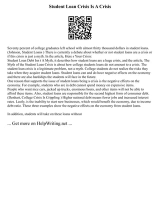 Student Loan Crisis Is A Crisis
Seventy percent of college graduates left school with almost thirty thousand dollars in student loans.
(Johnson, Student Loans ) There is currently a debate about whether or not student loans are a crisis or
if this crisis is just a myth. In the article, Here s Your Crisis:
Student Loan Debt Isn t A Myth, it describes how student loans are a huge crisis, and the article, The
Myth of the Student Loan Crisis is about how college students loans do not amount to a crisis. The
student loan crisis is a legitimate problem, not a myth. College students do not realize the risks they
take when they acquire student loans. Student loans can and do have negative effects on the economy
and there are also hardships the students will face in the future.
One reason that supports the issue of student loans being a crisis is the negative effects on the
economy. For example, students who are in debt cannot spend money on expensive items.
People who want nice cars, jacked up trucks, enormous boats, and other items will not be able to
afford these items. Also, student loans are responsible for the second highest form of consumer debt.
(Denhart, College Crisis Is Crippling ) Higher national debt means fewer jobs and increased interest
rates. Lastly, is the inability to start new businesses, which would benefit the economy, due to income
debt ratio. These three examples show the negative effects on the economy from student loans.
In addition, students will take on these loans without
... Get more on HelpWriting.net ...
 