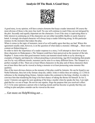 Analysis Of The Book A Good Story
A good story, in my opinion, will have certain elements that keep a reader interested. Of course the
most obvious of those is the story line itself. No one will continue to read if they are not intrigued by
the plot. Secondly and equally important are the characters. Even if the story is captivating there is
little interest in continuing on if the characters are not either incredibly likable or easily feared or
hated. A strongly developed character will always keep a reader following along. In this particular
instance its the monsters that makes the play.
When it comes to the topic of monsters, most of us will readily agree that they are bad. Where this
agreement usually ends, however, is on the question of what makes a monster. Although ... Show more
content on Helpwriting.net ...
In order to show the importance of a reader response to a story, I will attempt to show how at least
three characters in Shakespeare s The Tempest could have been perceived as the monster of the tale.
Stephen T. Asma writes that good monster stories can transmit moral truths to us by showing us
examples of dignity and depravity without preaching or proselytizing. (pg 64) Considering that people
can live by very different morals, monsters can be seen in so many different forms. The Tempest is a
perfect example of this. There are at least fifteen characters in the play and of those characters there
are at least three that can be viewed as being a monster or at least possessing some monster like
qualities.
One of the most obvious choices as the monster of the play could be Antonio. He can be found to say
Nobel Sebastian, thou lett st thy fortune sleep die, rather; wink st whiles thou art waking. (2.1.210) in
reference to the sleeping King Alonso. Antonio makes this comment to the king s brother, in order to
convince him that murdering the king is his best chance of taking the throne for himself. In Act 3,
scene 3 Antonio can again be seen speaking of the king s murder when he speaks the line, I am right
glad that he s so out of hope. Do not for one repulse, forgo the purpose that you resolved t effect.
(3.3.11) In some opinions a person who is lacking morals and has become so greedy that they are
willing to plot and plan a murder can be viewed as the most
... Get more on HelpWriting.net ...
 