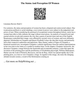 The Status And Perception Of Women
Literature Review Draft 2
For centuries, the status and perception of women has been a disputed and controversial subject. Due
to precarious political or social standings, even women in power were subject to the judgement and
power of men. When considering the portrayal of exceptional women throughout history, rarely has a
woman been able to fully embrace the stage without reservations. An analysis of research texts and
journal articles reveals and connects the way that a queen of ancient times and one of the English
Renaissance controlled their image, were affected by societal views of women, and were ultimately
depicted. Scholarship on Cleopatra and Queen Elizabeth I relays the idea that society and patriarchy
led to their respective authorities and depictions. Mary Hamer, author of Signs of Cleopatra, a
historical research text, investigates Cleopatra s cultural significance from her earliest representations
in her own time to her status as a symbol in modern times. In the chapter, Cleopatra: housewife, she
discusses Cleopatra s image between the fourteenth and seventeenth centuries, a time that spans the
invention of the printing press and the proliferance of Elizabethan playwright, William Shakespeare.
Hamer uses the work of Petrarch, Boccaccio, and Jan de Bray, which was spread rapidly due to the
printing press, as a lens to view Cleopatra s image. In regards to this image, she notes the changing
attitude towards women, a result of the Reformation creating an
... Get more on HelpWriting.net ...
 