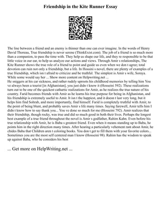 Friendship in the Kite Runner Essay
The line between a friend and an enemy is thinner than one can ever imagine. In the words of Henry
David Thoreau, True friendship is never serene (ThinkExist.com). The job of a friend is so much more
than a companion, to pass the time with. They help us shape our life, and they re responsible to be that
little voice in our ear, to help us analyze our actions and views. Through Amir s relationships, The
Kite Runner shows the true role of a friend to point and guide us even when we don t agree; total
devotion can ruin not only a friendship, but a life. In Hossini s novel, there are plenty of examples of a
true friendship, which isn t afraid to criticize and be truthful. The simplest is Amir s wife, Soraya.
While some would say her ... Show more content on Helpwriting.net ...
He sniggers at his car sickness, and rather rudely uproots his childhood memories by telling him You
ve always been a tourist [in Afghanistan], you just didn t know it (Hosseini 592). These realizations
turn out to be one of the quickest cathartic realizations for Amir, as he realizes the true nature of his
country. Farid becomes friends with Amir as he learns his true purpose for being in Afghanistan, and
his friendship is extremely useful to Amir. It isn t the happiest, and it doesn t last very long, but it
helps him find Sohrab, and more importantly, find himself. Farid is completely truthful with Amir, to
the point of being blunt, and probably saves Amir s life many times. Saying farewell, Amir tells him I
didn t know how to say thank you... You ve done so much for me (Hosseini 792). Amir realizes that
their friendship, though rocky, was true and did so much good in both their lives. Perhaps the longest
best example of a true friend throughout the novel is Amir s godfather, Rahim Kahn. Even before his
true relationship with Amir, he is Baba s greatest friend. Even when it means standing up to Baba, he
points him in the right direction many times. After hearing a particularly vehement rant about Amir, he
chides Baba that Children aren t coloring books. You don t get to fill them with your favorite colors...
Sometimes you are the most self centered man I know (Hosseini 98). Rahim has the wisdom to speak
up against Baba, who he considers his best
... Get more on HelpWriting.net ...
 