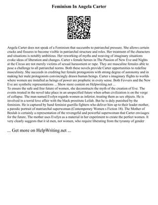 Feminism In Angela Carter
Angela Carter does not speak of a Feminism that succumbs to patriarchal pressure. She allows certain
cracks and fissures to become visible in patriarchal structure and roles. Her treatment of the characters
and situations is notably ambitious. Her reworking of myths and weaving of imaginary situations
evoke ideas of liberation and changes. Carter s female heroes in The Passion of New Eve and Nights
at the Circus are not merely victims of sexual harassment or rape. They are masculine females able to
pose a challenge to all patriarchal norms. Both these novels provide Carter opportunities to redefine
masculinity. She succeeds in crediting her female protagonists with strong degree of autonomy and in
making her male protagonists convincingly drawn human beings. Carter s imaginary flights to worlds
where women are installed as beings of power are prophetic in every sense. Both Fevvers and the New
Eve are symbolic representations ... Show more content on Helpwriting.net ...
To ensure the safe and free future of women, she deconstructs the myth of the creation of Eve. The
events treated in the novel take place in an unspecified future when urban civilization is on the verge
of collapse. The man named Evelyn regards women as inferior, treating them as sex objects. He is
involved in a torrid love affair with the black prostitute Leilah. But he is duly punished by the
feminists. He is captured by band feminist guerilla fighters who deliver him up to their leader mother,
a parodic portrait of matriarchal superwoman (Contemporary Women s Fiction 18). The Mother of
Beulah is certainly a representation of the revengeful and powerful superwoman that Carter envisages
for the future. The mother uses Evelyn as a material in her experiment to create the perfect women. It
very clearly suggests that it id men, not women, who require liberating from the tyranny of gender
... Get more on HelpWriting.net ...
 