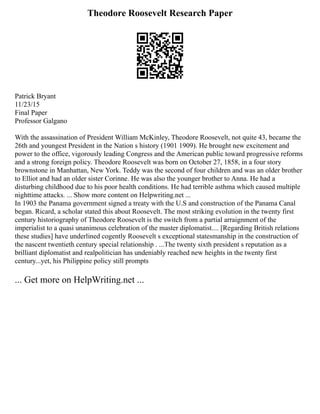 Theodore Roosevelt Research Paper
Patrick Bryant
11/23/15
Final Paper
Professor Galgano
With the assassination of President William McKinley, Theodore Roosevelt, not quite 43, became the
26th and youngest President in the Nation s history (1901 1909). He brought new excitement and
power to the office, vigorously leading Congress and the American public toward progressive reforms
and a strong foreign policy. Theodore Roosevelt was born on October 27, 1858, in a four story
brownstone in Manhattan, New York. Teddy was the second of four children and was an older brother
to Elliot and had an older sister Corinne. He was also the younger brother to Anna. He had a
disturbing childhood due to his poor health conditions. He had terrible asthma which caused multiple
nighttime attacks. ... Show more content on Helpwriting.net ...
In 1903 the Panama government signed a treaty with the U.S and construction of the Panama Canal
began. Ricard, a scholar stated this about Roosevelt. The most striking evolution in the twenty first
century historiography of Theodore Roosevelt is the switch from a partial arraignment of the
imperialist to a quasi unanimous celebration of the master diplomatist.... [Regarding British relations
these studies] have underlined cogently Roosevelt s exceptional statesmanship in the construction of
the nascent twentieth century special relationship . ...The twenty sixth president s reputation as a
brilliant diplomatist and realpolitician has undeniably reached new heights in the twenty first
century...yet, his Philippine policy still prompts
... Get more on HelpWriting.net ...
 