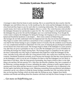 Stockholm Syndrome Research Paper
A teenager is taken from her home in early morning. She is so scared that she does exactly what the
kidnapper says and follows him out. As the months go by, the victim and her kidnapper develop a very
close bond and they begin to care for each other in a nurturing relationship. This situation probably
sounds insane, but it turns out that this happens often to a victim. The victim becomes relieved after
the kidnapper threatens her and decides to spare her life. The victim begins to feel gratitude because
the kidnapper has given her life and the kidnapper sees it at a real bond forming. Even though the
victim wants to despise the kidnapper for taking her hostage, her longing to survive overpowers her
hatred and Stockholm Syndrome is developed. ... Show more content on Helpwriting.net ...
The hostages do not fully understand what has happened and why they do not hate the kidnappers.
They begin to wonder what could have caused them to have sympathy or to favor the kidnapper. It is
very had for the former hostage to get a complete answer of exactly why the condition occurs because
it is very complicated and hard to understand. Over the years of studying the psychological condition,
several factors have been discovered. The hostages begin to think of the kidnapper in a more positive
way after they are given a good place to stay or even after the kidnapper gives an act of kindness by
not killing the hostage but simply injuring them. The hostages begin to sympathize for the captor or
develop a relationship once they begin to understand what might have made the kidnapper do this
crime, and after living with each other for a long period of time, they realize how much they have in
common. Stockholm Syndrome normally occurs because the hostages feel that they must pretend to be
on the kidnapper s side or even do acts of kindness for them so that the kidnappers are less likely to
harm them or kill them. After the long period of pretending, they begin to believe that it is the right
thing to do and they fall into practice of it. After they develop this condition, they have symptoms of
the following: resisting attempts of rescue, defending the captor, refusing to testify against captor or
running away from them and they become in need of treatment. Treatment is key to adjusting to the
life the captive had before the hostage event. Obtaining counselling from psychiatrists and guidance
counselors can be very effective to help the former hostage remember how life was before and why
they are having these feelings which can help make the feelings go away. Support from family
members and friends and talking about the situation with them can help the former hostage to remove
... Get more on HelpWriting.net ...
 