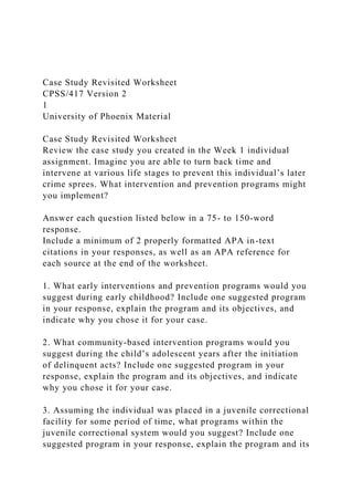 Case Study Revisited Worksheet
CPSS/417 Version 2
1
University of Phoenix Material
Case Study Revisited Worksheet
Review the case study you created in the Week 1 individual
assignment. Imagine you are able to turn back time and
intervene at various life stages to prevent this individual’s later
crime sprees. What intervention and prevention programs might
you implement?
Answer each question listed below in a 75- to 150-word
response.
Include a minimum of 2 properly formatted APA in-text
citations in your responses, as well as an APA reference for
each source at the end of the worksheet.
1. What early interventions and prevention programs would you
suggest during early childhood? Include one suggested program
in your response, explain the program and its objectives, and
indicate why you chose it for your case.
2. What community-based intervention programs would you
suggest during the child’s adolescent years after the initiation
of delinquent acts? Include one suggested program in your
response, explain the program and its objectives, and indicate
why you chose it for your case.
3. Assuming the individual was placed in a juvenile correctional
facility for some period of time, what programs within the
juvenile correctional system would you suggest? Include one
suggested program in your response, explain the program and its
 