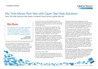 1 | Customer Success




Rio Tinto Mines Rich Vein with Open Text Web Solutions
Open Text Web Solutions help create a consistent brand across a global Web site

                                                                In the natural pursuit of mineral deposits, Rio Tinto has          There was a wide variety of approaches to content
                                                                operations in more than 50 countries. In 2008, the company         management. Some locations didn’t have any system and
                                                                employed around 65,000 people, and revenue for 2007 was            some had written a home-grown facility, and there was also
                                                                more than $30 billion.                                             a host of different systems sourced locally, each with its
                                                                Over the years, Rio Tinto has grown significantly, often           own contract and commercial arrangements. This led to a
   “We used Open Text to engineer a high-quality,                                                                                  degree of inefficiency and challenges in governance.
                                                                through mergers and strategic partnerships. For a major
    worldwide Web presence that requires
                                                                global business, this created significant challenges in            To address these issues, Smith set out a clear strategy
    minimal resources but has the flexibility to
                                                                communicating a consistent brand and sending coherent              to transform Rio Tinto’s global Web communications.
    combine a consistent corporate image with
                                                                messages to its many stakeholders—including investors,             The strategy focused on building a central hub of Web
    local content generation. All within a secure,              customers, suppliers, employees, and the media.                    templates—created, populated, and managed centrally but
    low-cost, and easily managed environment.”                                                                                     tagged for dissemination throughout the various Rio Tinto
                                                                To address this challenge, Rio Tinto has replaced many of
                                                                its locally-managed Web sites with a dynamic, consistent,          Web domains around the world.
                                                                and professional global cascade of Web presence, centrally         Rio Tinto appointed Rufus Leonard to handle the technical
                                                                managed by a corporate team of just two people and                 build of the Web infrastructure and work with a design
                                                                supported by Web editors in the local businesses.                  agency, View Creative, on a new Web design. In addition to
                                                                “We used Open Text to engineer a high-quality, worldwide           implementing a consistent and professional presentation
Rio Tinto has grown enormously since smart investors             Web presence that requires minimal resources but has the          for Rio Tinto around the world, a key requirement was for
purchased a local mine in southern Spain in 1873 and             flexibility to combine a consistent corporate image with local    local operations to be able to add their own content within
turned it into a profitable business. Today, Rio Tinto is one    content generation. All within a secure, low-cost, and easily     certain page frames whilst adhering to the global design
  of the world’s largest mining and exploration companies,       managed environment,” says Bryan Smith, Principal Adviser,        and presentation standards.
     mining and processing metals and minerals that              Digital Media in Rio Tinto’s Corporate Communications function.   “We conducted a thorough review of all the most appropriate
         include aluminium, copper, iron ore, diamonds,                                                                             Web content management systems. Our evaluations revealed
             coal, uranium, gold, and industrial minerals.      Evaluating alternatives                                             Open Text Web Solutions as clearly being the best for our
                                                                Rio Tinto had created over 80 separate Web sites, which             purposes in terms of cost, governance, platforms, and
                                                                were run by separate divisions and individual mines around          outcomes,” Smith explains. “We wanted a cost-effective
                                                                the world. Overall there was a lack of clarity and governance       solution from a responsible global organisation that
                                                                over Rio Tinto’s worldwide Web presence.                            could be trusted to deliver. We steered
                                                                                                                                    away from open source
 