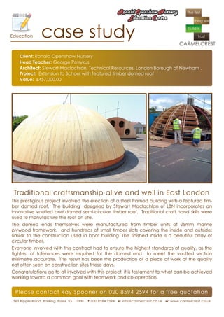 Education       case study
    Client: Ronald Openshaw Nursery
    Head Teacher: George Potrykus
    Architect: Stewart Maclachlan, Technical Resources, London Borough of Newham .
    Project: Extension to School with featured timber domed roof
    Value: £457,000.00




 Traditional craftsmanship alive and well in East London
This prestigious project involved the erection of a steel framed building with a featured tim-
ber domed roof. The building designed by Stewart Maclachlan of LBN incorporates an
innovative vaulted and domed semi-circular timber roof. Traditional craft hand skills were
used to manufacture the roof on site.
The domed ends themselves were manufactured from timber units of 25mm marine
plywood framework, and hundreds of small timber slats covering the inside and outside;
similar to the construction used in boat building. The finished inside is a beautiful array of
circular timber.
Everyone involved with this contract had to ensure the highest standards of quality, as the
tightest of tolerances were required for the domed end to meet the vaulted section
millimetre accurate. The result has been the production of a piece of work of the quality
not often seen on construction sites these days.
Congratulations go to all involved with this project, it is testament to what can be achieved
working toward a common goal with teamwork and co-operation.


  Please contact Ray Spooner on 020 8594 2594 for a free quotation
 363 Ripple Road, Barking, Essex. IG1 19PN. t: 020 8594 2594 e: info@carmelcrest.co.uk w: www.carmelcrest.co.uk
 