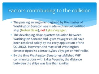  The passing arrangement agreed by the master of
Washington Senator was made with an unidentified
ship (Notori Dake), not Lykes Voyager.
 The developing close-quarters situation between
Washington Senator and Lykes Voyager could have
been resolved solely by the early application of the
COLREGS. However, the master of Washington
Senator opted to contact Lykes Voyager on VHF radio.
 By the time Washington Senator established VHF
communications with Lykes Voyager, the distance
between the ships was less than 5 miles.
Factors contributing to the collision
 