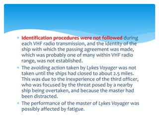  Identification procedures were not followed during
each VHF radio transmission, and the identity of the
ship with which the passing agreement was made,
which was probably one of many within VHF radio
range, was not established.
 The avoiding action taken by Lykes Voyager was not
taken until the ships had closed to about 2.5 miles.
This was due to the inexperience of the third officer,
who was focused by the threat posed by a nearby
ship being overtaken, and because the master had
been distracted.
 The performance of the master of Lykes Voyager was
possibly affected by fatigue.
 