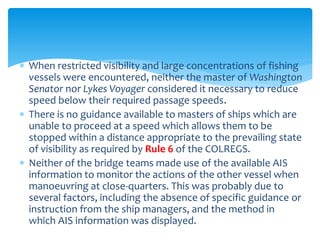  When restricted visibility and large concentrations of fishing
vessels were encountered, neither the master of Washington
Senator nor Lykes Voyager considered it necessary to reduce
speed below their required passage speeds.
 There is no guidance available to masters of ships which are
unable to proceed at a speed which allows them to be
stopped within a distance appropriate to the prevailing state
of visibility as required by Rule 6 of the COLREGS.
 Neither of the bridge teams made use of the available AIS
information to monitor the actions of the other vessel when
manoeuvring at close-quarters. This was probably due to
several factors, including the absence of specific guidance or
instruction from the ship managers, and the method in
which AIS information was displayed.
 