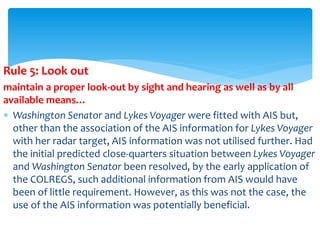 Rule 5: Look out
maintain a proper look-out by sight and hearing as well as by all
available means…
 Washington Senator and Lykes Voyager were fitted with AIS but,
other than the association of the AIS information for Lykes Voyager
with her radar target, AIS information was not utilised further. Had
the initial predicted close-quarters situation between Lykes Voyager
and Washington Senator been resolved, by the early application of
the COLREGS, such additional information from AIS would have
been of little requirement. However, as this was not the case, the
use of the AIS information was potentially beneficial.
 