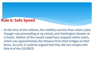 Rule 6: Safe Speed
 At the time of the collision, the visibility was less than 200m; Lykes
Voyager was proceeding at 19.5 knots, and Washington Senator at
17 knots. Neither of the vessels could have stopped within 200m,
which was approximately the distance from their bridges to their
bows. As such, it could be argued that they did not comply with
Rule 6 of the COLREGS
 