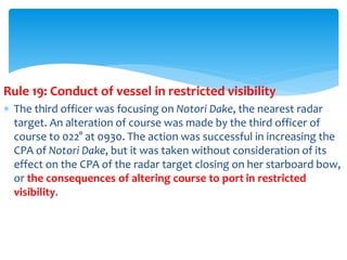 Rule 19: Conduct of vessel in restricted visibility
 The third officer was focusing on Notori Dake, the nearest radar
target. An alteration of course was made by the third officer of
course to 022° at 0930. The action was successful in increasing the
CPA of Notori Dake, but it was taken without consideration of its
effect on the CPA of the radar target closing on her starboard bow,
or the consequences of altering course to port in restricted
visibility.
 