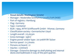 Vessel details: Washington Senator
 Manager : Niederelbe Schiffahrts-Gesellschaft (NSB)
 Port of registry : Hamburg
 Flag : Germany
 Type : Container
 Built : 1994, MTW Schiffswerft GmbH - Wismar, Germany
 Classification society : Germanischer Lloyd
 Length overall : 215.653m
 Gross tonnage : 34617
 Engine power and/or type : 20 510kW BV Sulzer
 Service speed : 21.3 knots
 Persons on board : 21
 Injuries : 2 (minor)
 Damage : Extensive damage to shell plating and internal
decks and bulkheads in way of the port quarter.
 