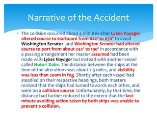  The collision occurred about 4 minutes after Lykes Voyager
altered course to starboard from 022º to 070º to avoid
Washington Senator, and Washington Senator had altered
course to port from about 242º to 190º in accordance with
a passing arrangement her master assumed had been
made with Lykes Voyager but instead with another vessel
called Notori Dake. The distance between the ships at the
time of the alterations was about 2.5 miles, and visibility
was less than 200m in fog. Shortly after each vessel had
steadied on their respective headings, both masters
realized that the ships had turned towards each other, and
were on a collision course. Unfortunately, by that time, the
distance had further reduced to the extent that the last-
minute avoiding action taken by both ships was unable to
prevent a collision.
Narrative of the Accident
 