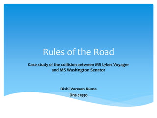 Rules of the Road
Case study of the collision between MS Lykes Voyager
and MS Washington Senator
Rishi Varman Kuma
Dns 01330
 