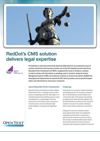 RedDot’s CMS solution
delivers legal expertise
          Prompted by a new Financial Services Authority (FSA) directive surrounding the issue of
          contract certainty for the insurance market, one of the UK‘s leading insurance law firms,
          Reynolds Porter Chamberlain LLP (RPC), recognised the need to introduce a solution
          to help its clients with information on wordings used in contracts. Using its Content
          Management System (CMS) and LiveServer to deliver an end-to-end solution, RedDot has
          developed and implemented an extranet for RPC which provides a secure portal of expert
          advice and information for reinsurance companies.


          About Reynolds Porter Chamberlain                 Challenge
          Reynolds Porter Chamberlain Limited Liability     Historically, the insurance industry had been
          Partnership (LLP) is a leading Central London     providing protection for business customers
          practice employing more than 260 lawyers. Its     but not finalising the contract details until
          renowned professional liability practice covers   a much later date. This practise was leading
          all professions, including legal, financial,      to disputes over what had been agreed, and
          construction and medical, and its insurance       the FSA delivered a directive to the insurance
          and reinsurance practice embraces high            market to ensure all its contract wordings
          profile litigation, corporate and regulatory      were in place before protection commenced.
          work.
                                                            A big part of contract certainty involves
                                                            ensuring that both client and underwriter
                                                            understand exactly what is covered by a
                                                            policy from the moment it comes into force.
                                                            This change in working habits would impact
                                                            the financial position of many insurance
                                                            companies who would be unable to invoice for
 