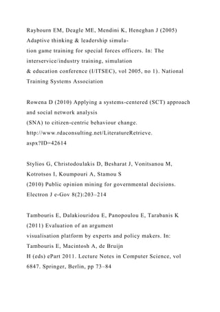 Raybourn EM, Deagle ME, Mendini K, Heneghan J (2005)
Adaptive thinking & leadership simula-
tion game training for special forces officers. In: The
interservice/industry training, simulation
& education conference (I/ITSEC), vol 2005, no 1). National
Training Systems Association
Rowena D (2010) Applying a systems-centered (SCT) approach
and social network analysis
(SNA) to citizen-centric behaviour change.
http://www.rdaconsulting.net/LiteratureRetrieve.
aspx?ID=42614
Stylios G, Christodoulakis D, Besharat J, Vonitsanou M,
Kotrotsos I, Koumpouri A, Stamou S
(2010) Public opinion mining for governmental decisions.
Electron J e-Gov 8(2):203–214
Tambouris E, Dalakiouridou E, Panopoulou E, Tarabanis K
(2011) Evaluation of an argument
visualisation platform by experts and policy makers. In:
Tambouris E, Macintosh A, de Bruijn
H (eds) ePart 2011. Lecture Notes in Computer Science, vol
6847. Springer, Berlin, pp 73–84
 
