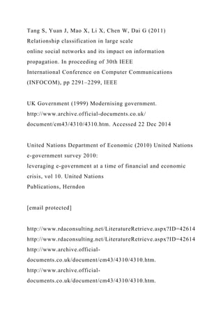 Tang S, Yuan J, Mao X, Li X, Chen W, Dai G (2011)
Relationship classification in large scale
online social networks and its impact on information
propagation. In proceeding of 30th IEEE
International Conference on Computer Communications
(INFOCOM), pp 2291–2299, IEEE
UK Government (1999) Modernising government.
http://www.archive.official-documents.co.uk/
document/cm43/4310/4310.htm. Accessed 22 Dec 2014
United Nations Department of Economic (2010) United Nations
e-government survey 2010:
leveraging e-government at a time of financial and economic
crisis, vol 10. United Nations
Publications, Herndon
[email protected]
http://www.rdaconsulting.net/LiteratureRetrieve.aspx?ID=42614
http://www.rdaconsulting.net/LiteratureRetrieve.aspx?ID=42614
http://www.archive.official-
documents.co.uk/document/cm43/4310/4310.htm.
http://www.archive.official-
documents.co.uk/document/cm43/4310/4310.htm.
 