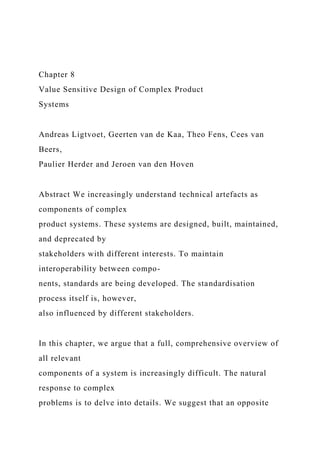 Chapter 8
Value Sensitive Design of Complex Product
Systems
Andreas Ligtvoet, Geerten van de Kaa, Theo Fens, Cees van
Beers,
Paulier Herder and Jeroen van den Hoven
Abstract We increasingly understand technical artefacts as
components of complex
product systems. These systems are designed, built, maintained,
and deprecated by
stakeholders with different interests. To maintain
interoperability between compo-
nents, standards are being developed. The standardisation
process itself is, however,
also influenced by different stakeholders.
In this chapter, we argue that a full, comprehensive overview of
all relevant
components of a system is increasingly difficult. The natural
response to complex
problems is to delve into details. We suggest that an opposite
 