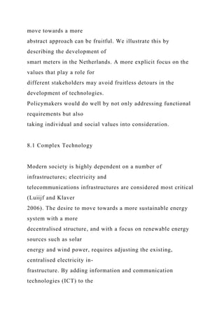 move towards a more
abstract approach can be fruitful. We illustrate this by
describing the development of
smart meters in the Netherlands. A more explicit focus on the
values that play a role for
different stakeholders may avoid fruitless detours in the
development of technologies.
Policymakers would do well by not only addressing functional
requirements but also
taking individual and social values into consideration.
8.1 Complex Technology
Modern society is highly dependent on a number of
infrastructures; electricity and
telecommunications infrastructures are considered most critical
(Luiijf and Klaver
2006). The desire to move towards a more sustainable energy
system with a more
decentralised structure, and with a focus on renewable energy
sources such as solar
energy and wind power, requires adjusting the existing,
centralised electricity in-
frastructure. By adding information and communication
technologies (ICT) to the
 
