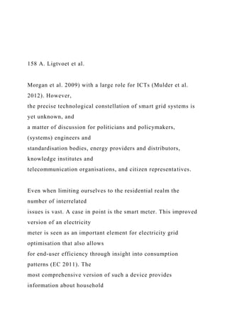 158 A. Ligtvoet et al.
Morgan et al. 2009) with a large role for ICTs (Mulder et al.
2012). However,
the precise technological constellation of smart grid systems is
yet unknown, and
a matter of discussion for politicians and policymakers,
(systems) engineers and
standardisation bodies, energy providers and distributors,
knowledge institutes and
telecommunication organisations, and citizen representatives.
Even when limiting ourselves to the residential realm the
number of interrelated
issues is vast. A case in point is the smart meter. This improved
version of an electricity
meter is seen as an important element for electricity grid
optimisation that also allows
for end-user efficiency through insight into consumption
patterns (EC 2011). The
most comprehensive version of such a device provides
information about household
 