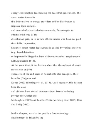 energy consumption (accounting for decentral generation). The
smart meter transmits
this information to energy providers and/or distributors to
improve their systems,
and control of electric devices remotely, for example, to
optimise the load of the
distribution grid, or to switch off consumers who have not paid
their bills. In practice,
however, smart meter deployment is guided by various motives
(e.g. fraud detection
or improved billing) that have different technical requirements
(AlAbdulkarim 2013).
At the same time, it has become clear that the roll-out of smart
meters can only be
successful if the end users in households also recognise their
benefits (Cuijpers and
Koops 2013; Hierzinger et al. 2013). Until recently, this has not
been the case
and citizens have voiced concerns about issues including
privacy (McDaniel and
McLaughlin 2009) and health effects (Verbong et al. 2013; Hess
and Coley 2012).
In this chapter, we take the position that technology
development is driven by the
 