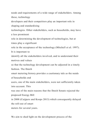 needs and requirements of a wide range of stakeholders. Among
these, technology
developers and their competitors play an important role in
shaping and standardising
technologies. Other stakeholders, such as households, may have
a less prominent
role in determining the development of technologies, but at
times play a significant
role in the acceptance of the technology (Mitchell et al. 1997).
It is important to
identify all the stakeholders involved, and to understand their
motives and values
so that the technology development can be adjusted in a timely
fashion. The Dutch
smart metering history provides a cautionary tale as the needs
of households end
users, one of the main stakeholders, were not sufficiently taken
into account. This
was one of the main reasons that the Dutch Senate rejected the
proposed Energy Bill
in 2008 (Cuijpers and Koops 2013) which consequently delayed
the roll-out of smart
meters for several years.
We aim to shed light on the development process of the
 