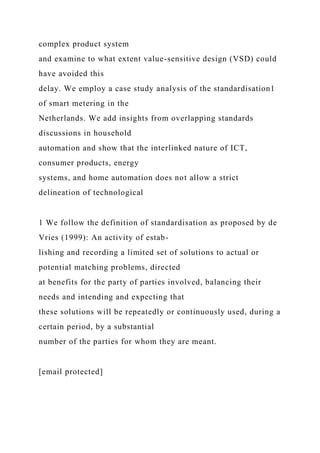 complex product system
and examine to what extent value-sensitive design (VSD) could
have avoided this
delay. We employ a case study analysis of the standardisation1
of smart metering in the
Netherlands. We add insights from overlapping standards
discussions in household
automation and show that the interlinked nature of ICT,
consumer products, energy
systems, and home automation does not allow a strict
delineation of technological
1 We follow the definition of standardisation as proposed by de
Vries (1999): An activity of estab-
lishing and recording a limited set of solutions to actual or
potential matching problems, directed
at benefits for the party of parties involved, balancing their
needs and intending and expecting that
these solutions will be repeatedly or continuously used, during a
certain period, by a substantial
number of the parties for whom they are meant.
[email protected]
 
