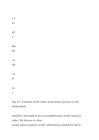 s n
ov
ell
e
Sm
all
-sc
ale
ro
ll-
ou
t
Fig. 8.1 Timeline of the smart meter policy process in the
Netherlands
artefacts, and leads to an oversimplification of the issues at
stake. We discuss to what
extent earlier analysis of this information could have led to
 
