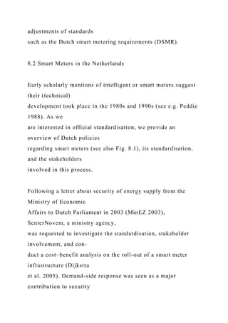 adjustments of standards
such as the Dutch smart metering requirements (DSMR).
8.2 Smart Meters in the Netherlands
Early scholarly mentions of intelligent or smart meters suggest
their (technical)
development took place in the 1980s and 1990s (see e.g. Peddie
1988). As we
are interested in official standardisation, we provide an
overview of Dutch policies
regarding smart meters (see also Fig. 8.1), its standardisation,
and the stakeholders
involved in this process.
Following a letter about security of energy supply from the
Ministry of Economic
Affairs to Dutch Parliament in 2003 (MinEZ 2003),
SenterNovem, a ministry agency,
was requested to investigate the standardisation, stakeholder
involvement, and con-
duct a cost–benefit analysis on the roll-out of a smart meter
infrastructure (Dijkstra
et al. 2005). Demand-side response was seen as a major
contribution to security
 