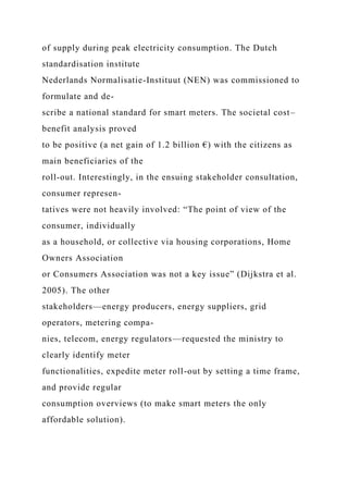 of supply during peak electricity consumption. The Dutch
standardisation institute
Nederlands Normalisatie-Instituut (NEN) was commissioned to
formulate and de-
scribe a national standard for smart meters. The societal cost–
benefit analysis proved
to be positive (a net gain of 1.2 billion €) with the citizens as
main beneficiaries of the
roll-out. Interestingly, in the ensuing stakeholder consultation,
consumer represen-
tatives were not heavily involved: “The point of view of the
consumer, individually
as a household, or collective via housing corporations, Home
Owners Association
or Consumers Association was not a key issue” (Dijkstra et al.
2005). The other
stakeholders—energy producers, energy suppliers, grid
operators, metering compa-
nies, telecom, energy regulators—requested the ministry to
clearly identify meter
functionalities, expedite meter roll-out by setting a time frame,
and provide regular
consumption overviews (to make smart meters the only
affordable solution).
 