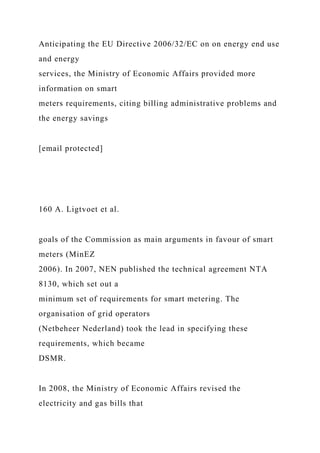 Anticipating the EU Directive 2006/32/EC on on energy end use
and energy
services, the Ministry of Economic Affairs provided more
information on smart
meters requirements, citing billing administrative problems and
the energy savings
[email protected]
160 A. Ligtvoet et al.
goals of the Commission as main arguments in favour of smart
meters (MinEZ
2006). In 2007, NEN published the technical agreement NTA
8130, which set out a
minimum set of requirements for smart metering. The
organisation of grid operators
(Netbeheer Nederland) took the lead in specifying these
requirements, which became
DSMR.
In 2008, the Ministry of Economic Affairs revised the
electricity and gas bills that
 