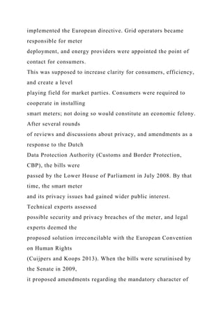 implemented the European directive. Grid operators became
responsible for meter
deployment, and energy providers were appointed the point of
contact for consumers.
This was supposed to increase clarity for consumers, efficiency,
and create a level
playing field for market parties. Consumers were required to
cooperate in installing
smart meters; not doing so would constitute an economic felony.
After several rounds
of reviews and discussions about privacy, and amendments as a
response to the Dutch
Data Protection Authority (Customs and Border Protection,
CBP), the bills were
passed by the Lower House of Parliament in July 2008. By that
time, the smart meter
and its privacy issues had gained wider public interest.
Technical experts assessed
possible security and privacy breaches of the meter, and legal
experts deemed the
proposed solution irreconcilable with the European Convention
on Human Rights
(Cuijpers and Koops 2013). When the bills were scrutinised by
the Senate in 2009,
it proposed amendments regarding the mandatory character of
 
