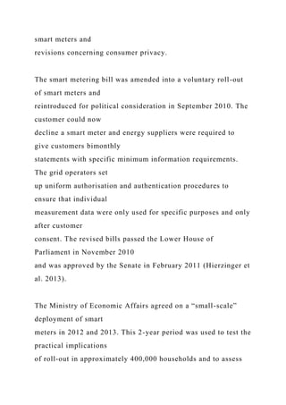 smart meters and
revisions concerning consumer privacy.
The smart metering bill was amended into a voluntary roll-out
of smart meters and
reintroduced for political consideration in September 2010. The
customer could now
decline a smart meter and energy suppliers were required to
give customers bimonthly
statements with specific minimum information requirements.
The grid operators set
up uniform authorisation and authentication procedures to
ensure that individual
measurement data were only used for specific purposes and only
after customer
consent. The revised bills passed the Lower House of
Parliament in November 2010
and was approved by the Senate in February 2011 (Hierzinger et
al. 2013).
The Ministry of Economic Affairs agreed on a “small-scale”
deployment of smart
meters in 2012 and 2013. This 2-year period was used to test the
practical implications
of roll-out in approximately 400,000 households and to assess
 