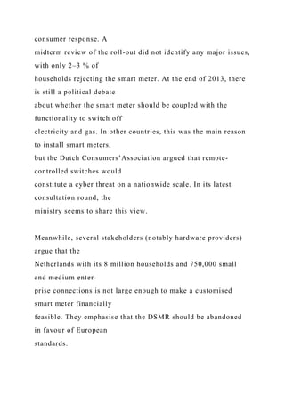 consumer response. A
midterm review of the roll-out did not identify any major issues,
with only 2–3 % of
households rejecting the smart meter. At the end of 2013, there
is still a political debate
about whether the smart meter should be coupled with the
functionality to switch off
electricity and gas. In other countries, this was the main reason
to install smart meters,
but the Dutch Consumers’Association argued that remote-
controlled switches would
constitute a cyber threat on a nationwide scale. In its latest
consultation round, the
ministry seems to share this view.
Meanwhile, several stakeholders (notably hardware providers)
argue that the
Netherlands with its 8 million households and 750,000 small
and medium enter-
prise connections is not large enough to make a customised
smart meter financially
feasible. They emphasise that the DSMR should be abandoned
in favour of European
standards.
 