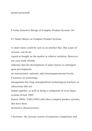 [email protected]
8 Value Sensitive Design of Complex Product Systems 161
8.3 Smart Meters as Complex Product Systems
A smart meter could be seen as an artefact that, like a pair of
scissors, can be de-
signed or bought on the market in relative isolation. However,
our case study already
indicates that the development of smart meters is contingent
upon developments
on international, national, and (inter)organisational levels.
Literature on technology
management has long conceptualised technological artefacts as
subsystems that are
linked together, as well as being a component of even larger
systems (Clark 1985;
Suarez 2004). Tidd (1995) calls these complex product systems,
that have three
distinctive characteristics:
• Systemic: the systems consist of numerous components and
 