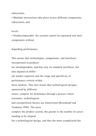 subsystems.
• Multiple interactions take place across different components,
subsystems, and
levels.
• Nondecomposable: the systems cannot be separated into their
components without
degrading performance.
This means that technologies, components, and interfaces
incorporated in products
are interdependent, and thus rely on standard interfaces, but
also depend on differ-
ent market segments and the range and specificity of
performance criteria within
these markets. This also means that technological designs,
sponsored by different
actors, compete for dominance through a process where
economic, technological,
and sociopolitical factors are intertwined (Rosenkopf and
Tushman 1998). The more
complex the product system, the greater is the number of actors
needing to be aligned
for a technological design, and thus the more complicated the
 