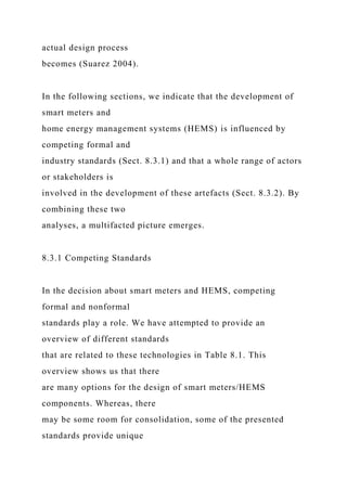 actual design process
becomes (Suarez 2004).
In the following sections, we indicate that the development of
smart meters and
home energy management systems (HEMS) is influenced by
competing formal and
industry standards (Sect. 8.3.1) and that a whole range of actors
or stakeholders is
involved in the development of these artefacts (Sect. 8.3.2). By
combining these two
analyses, a multifacted picture emerges.
8.3.1 Competing Standards
In the decision about smart meters and HEMS, competing
formal and nonformal
standards play a role. We have attempted to provide an
overview of different standards
that are related to these technologies in Table 8.1. This
overview shows us that there
are many options for the design of smart meters/HEMS
components. Whereas, there
may be some room for consolidation, some of the presented
standards provide unique
 