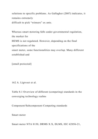 solutions to specific problems. As Gallagher (2007) indicates, it
remains extremely
difficult to pick “winners” ex ante.
Whereas smart metering falls under governmental regulation,
the market for
HEMS is not regulated. However, depending on the final
specifications of the
smart meter, some functionalities may overlap. Many different
established and
[email protected]
162 A. Ligtvoet et al.
Table 8.1 Overview of different (competing) standards in the
converging technology realms
Component/Subcomponent Competing standards
Smart meter
Smart meter NTA 8130, DRMS X.X, DLMS, IEC 62056-21,
 