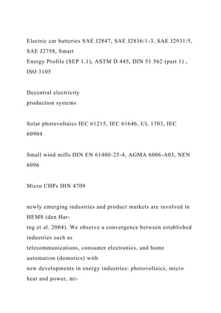 Electric car batteries SAE J2847, SAE J2836/1-3, SAE J2931/5,
SAE J2758, Smart
Energy Profile (SEP 1.1), ASTM D 445, DIN 51 562 (part 1) ,
ISO 3105
Decentral electricity
production systems
Solar photovoltaics IEC 61215, IEC 61646, UL 1703, IEC
60904
Small wind mills DIN EN 61400-25-4, AGMA 6006-A03, NEN
6096
Micro CHPs DIN 4709
newly emerging industries and product markets are involved in
HEMS (den Har-
tog et al. 2004). We observe a convergence between established
industries such as
telecommunications, consumer electronics, and home
automation (domotics) with
new developments in energy industries: photovoltaics, micro
heat and power, mi-
 