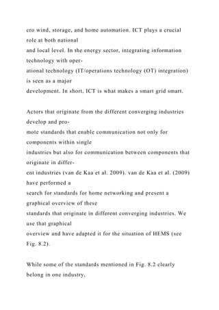cro wind, storage, and home automation. ICT plays a crucial
role at both national
and local level. In the energy sector, integrating information
technology with oper-
ational technology (IT/operations technology (OT) integration)
is seen as a major
development. In short, ICT is what makes a smart grid smart.
Actors that originate from the different converging industries
develop and pro-
mote standards that enable communication not only for
components within single
industries but also for communication between components that
originate in differ-
ent industries (van de Kaa et al. 2009). van de Kaa et al. (2009)
have performed a
search for standards for home networking and present a
graphical overview of these
standards that originate in different converging industries. We
use that graphical
overview and have adapted it for the situation of HEMS (see
Fig. 8.2).
While some of the standards mentioned in Fig. 8.2 clearly
belong in one industry,
 